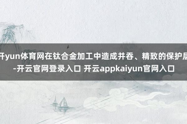开yun体育网在钛合金加工中造成并吞、精致的保护层-开云官网