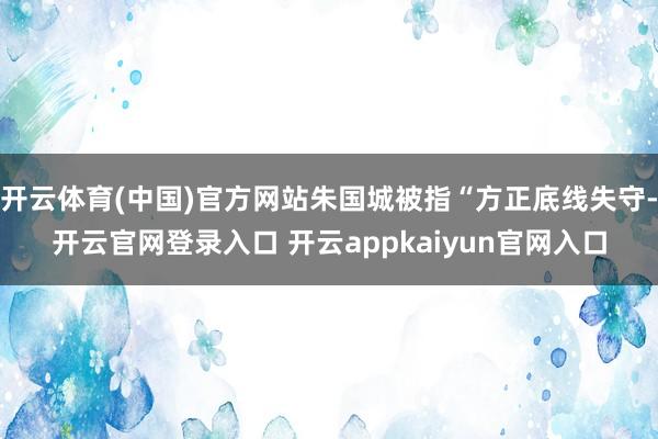 开云体育(中国)官方网站朱国城被指“方正底线失守-开云官网登